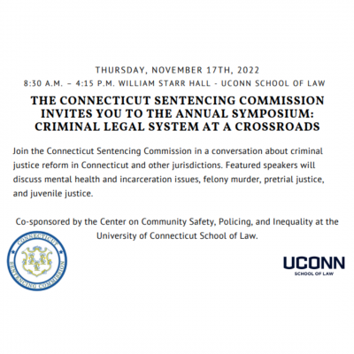  Thursday, November 17th, 2022 from 8:30am - 4:15pm at William Starr Hall - UConn School of Law "The Connecticut Sentencing Commission Invites You to the Annual Symposium: Criminal Legal System at a Crossroads" - Join the Connecticut Commission in a conversation about criminal justice reform in Connecticut and other jurisdictions. Featured speakers will discuss mental health and incarceration issues, felony murder, pretrial justice and juvenile justice. Co-sponsored by the Center on Community Safety, Policing, and Inequality at the University of Connecticut School of Law. Logos of the Connecticut Sentencing Commission and UConn Law are pictured. 