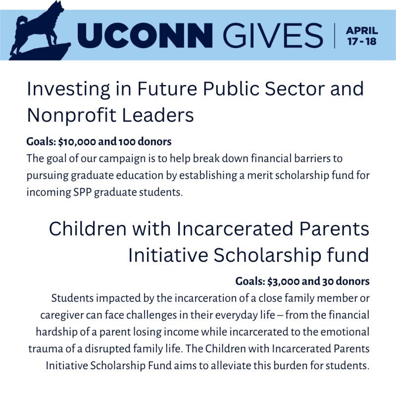 UConn Gives April 17-18 banner. The words “Investing in Future Public Sector and Nonprofit Leaders - Goals: $10,000 and 100 donors - The goal of our campaign is to help break down financial barriers to pursuing graduate education by establishing a merit scholarship fund for incoming SPP graduate students” on top. The words “Children with Incarcerated Parents Initiative Scholarship fund - Goals: $3,000 and 30 donors - Students impacted by the incarceration of a close family member or caregiver can face challenges in their everyday life – from the financial hardship of a parent losing income while incarcerated to the emotional trauma of a disrupted family life. The Children with Incarcerated Parents Initiative Scholarship Fund aims to alleviate this burden for student” on the bottom?